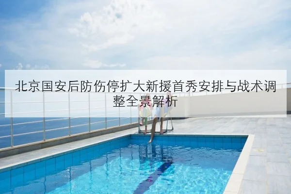 北京国安后防伤停扩大新援首秀安排与战术调整全景解析